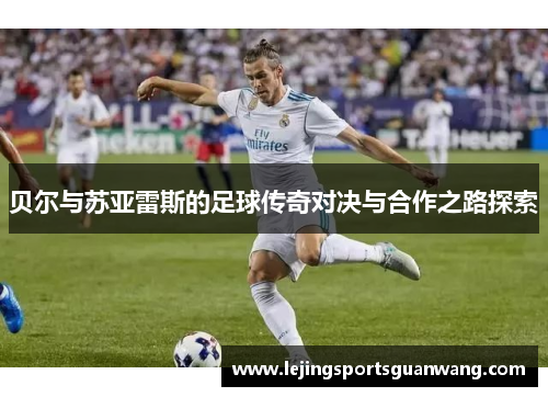 贝尔与苏亚雷斯的足球传奇对决与合作之路探索